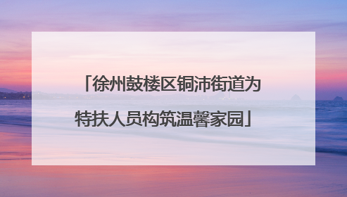 徐州鼓楼区铜沛街道为特扶人员构筑温馨家园