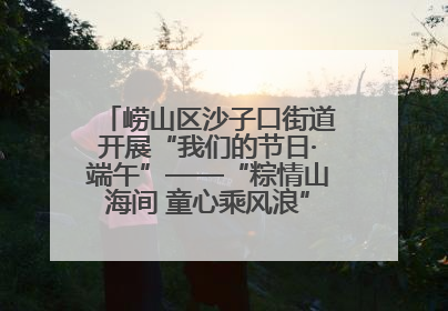 崂山区沙子口街道开展“我们的节日·端午”——“粽情山海间 童心乘风浪”文明实践活动