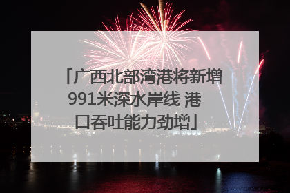 广西北部湾港将新增991米深水岸线 港口吞吐能力劲增