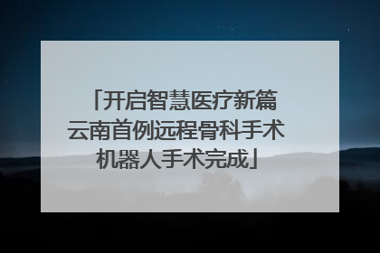 开启智慧医疗新篇 云南首例远程骨科手术机器人手术完成