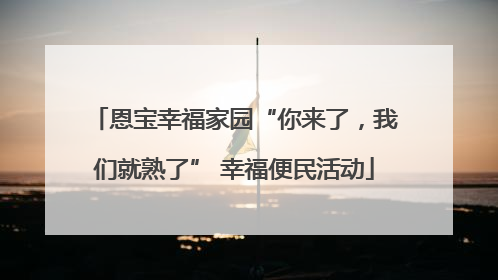 恩宝幸福家园“你来了，我们就熟了” 幸福便民活动