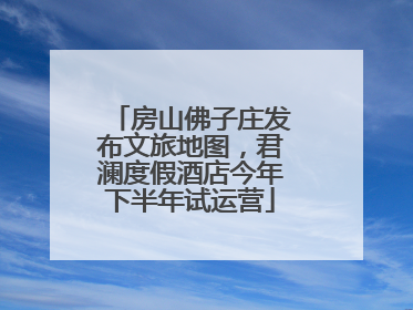 房山佛子庄发布文旅地图，君澜度假酒店今年下半年试运营