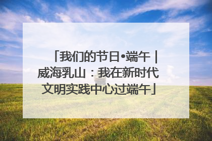 我们的节日•端午｜威海乳山：我在新时代文明实践中心过端午