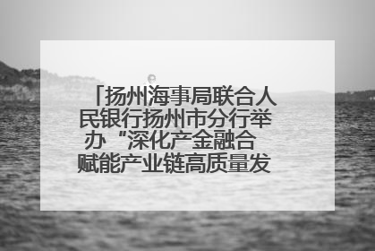 扬州海事局联合人民银行扬州市分行举办“深化产金融合 赋能产业链高质量发展”共建联学活动