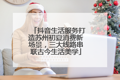 抖音生活服务打造苏州初夏消费新场景，三大线路串联古今生活美学