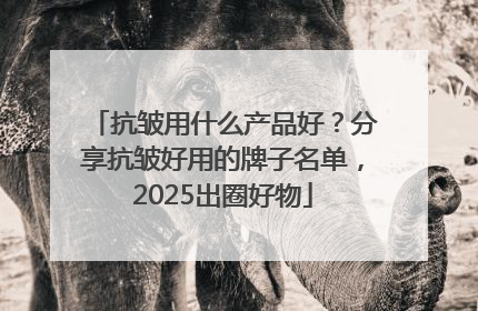 抗皱用什么产品好？分享抗皱好用的牌子名单，2025出圈好物