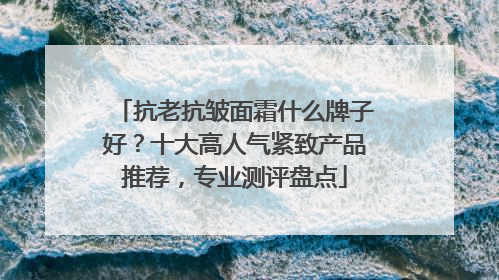 抗老抗皱面霜什么牌子好？十大高人气紧致产品推荐，专业测评盘点