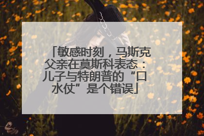 敏感时刻，马斯克父亲在莫斯科表态：儿子与特朗普的“口水仗”是个错误
