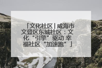 文化社区│威海市文登区东城社区：文化“引擎”驱动 幸福社区“加速跑”