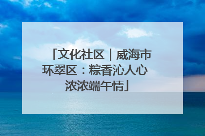文化社区｜威海市环翠区：粽香沁人心 浓浓端午情