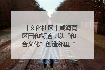 文化社区｜威海高区田和街道：以“和合文化”创造邻里“和合之美”