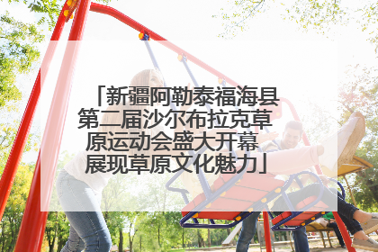新疆阿勒泰福海县第二届沙尔布拉克草原运动会盛大开幕 展现草原文化魅力