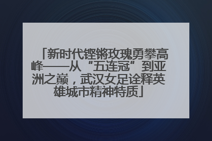 新时代铿锵玫瑰勇攀高峰——从“五连冠”到亚洲之巅，武汉女足诠释英雄城市精神特质