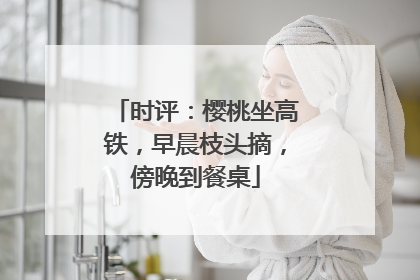时评：樱桃坐高铁，早晨枝头摘，傍晚到餐桌