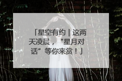 星空有约｜这两天凌晨，“星月对话”等你来赏！