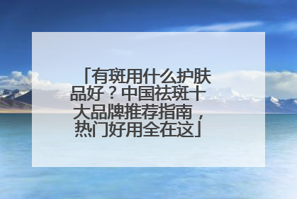 有斑用什么护肤品好？中国祛斑十大品牌推荐指南，热门好用全在这