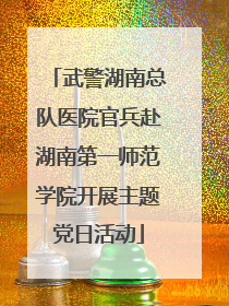 武警湖南总队医院官兵赴湖南第一师范学院开展主题党日活动