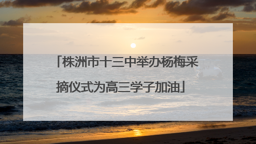 株洲市十三中举办杨梅采摘仪式为高三学子加油