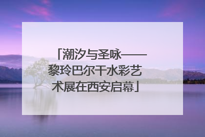 潮汐与圣咏——黎玲巴尔干水彩艺术展在西安启幕