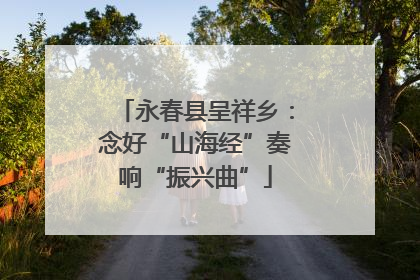 永春县呈祥乡：念好“山海经”奏响“振兴曲”
