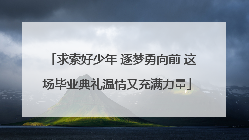求索好少年 逐梦勇向前 这场毕业典礼温情又充满力量