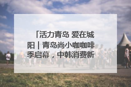 活力青岛 爱在城阳｜青岛尚小咖咖啡季启幕，中韩消费新场景点燃夏日热情