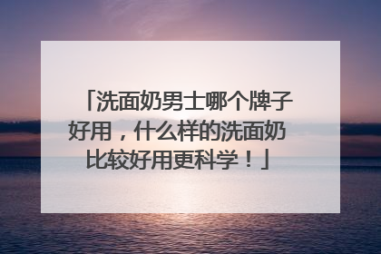 洗面奶男士哪个牌子好用，什么样的洗面奶比较好用更科学！
