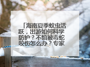 海南夏季蚊虫活跃，出游如何科学防护？不慎被毒蛇咬伤怎么办？专家建议→