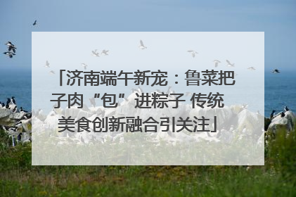 济南端午新宠：鲁菜把子肉“包”进粽子 传统美食创新融合引关注