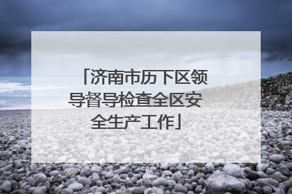 济南市历下区领导督导检查全区安全生产工作