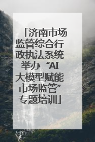 济南市场监管综合行政执法系统举办“AI大模型赋能市场监管”专题培训