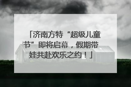 济南方特“超级儿童节”即将启幕，假期带娃共赴欢乐之约！