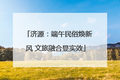 济源：端午民俗焕新风 文旅融合显实效