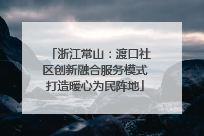 浙江常山：渡口社区创新融合服务模式打造暖心为民阵地