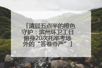 清晨五点半的橙色守护：滨州环卫工日俯身20次托举考场外的“答卷尊严”