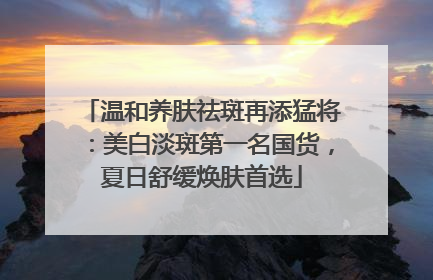 温和养肤祛斑再添猛将：美白淡斑第一名国货，夏日舒缓焕肤首选