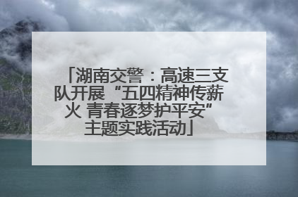 湖南交警：高速三支队开展“五四精神传薪火 青春逐梦护平安”主题实践活动