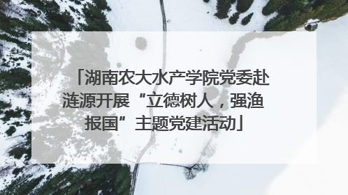 湖南农大水产学院党委赴涟源开展“立德树人，强渔报国”主题党建活动