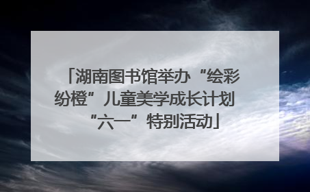 湖南图书馆举办“绘彩纷橙”儿童美学成长计划“六一”特别活动