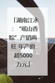 湖南江永：“瑶山香粽”产销两旺 年产值超5000万元
