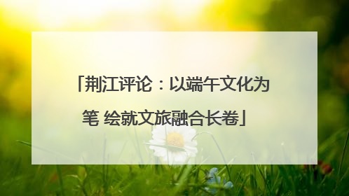 荆江评论：以端午文化为笔 绘就文旅融合长卷