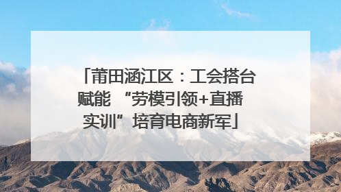 莆田涵江区：工会搭台赋能 “劳模引领+直播实训”培育电商新军