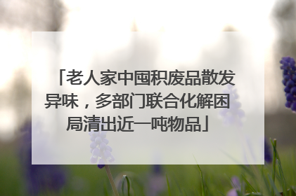 老人家中囤积废品散发异味，多部门联合化解困局清出近一吨物品