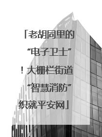 老胡同里的“电子卫士”！大栅栏街道“智慧消防”织就平安网