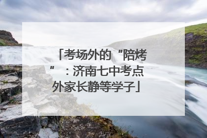 考场外的“陪烤”：济南七中考点外家长静等学子