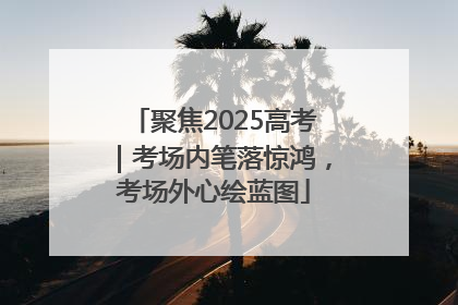 聚焦2025高考｜考场内笔落惊鸿，考场外心绘蓝图