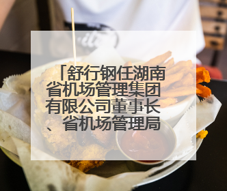 舒行钢任湖南省机场管理集团有限公司董事长、省机场管理局局长