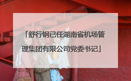 舒行钢已任湖南省机场管理集团有限公司党委书记