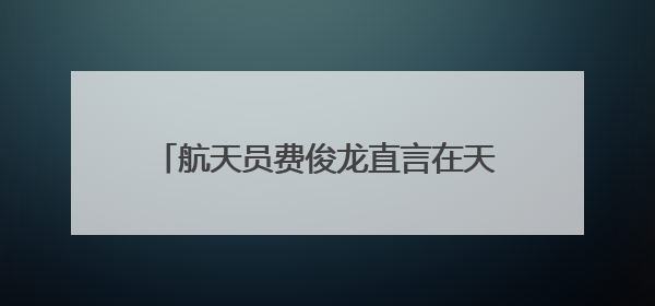 航天员费俊龙直言在天上飞不害怕，“感觉良好”是底气也是信心