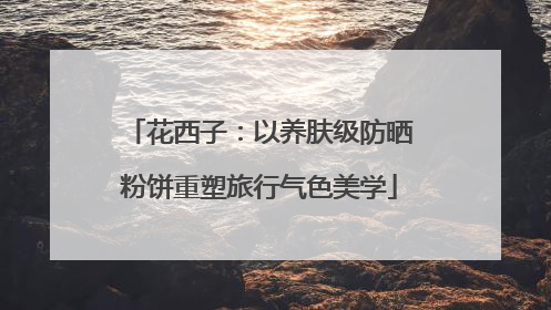 花西子：以养肤级防晒粉饼重塑旅行气色美学